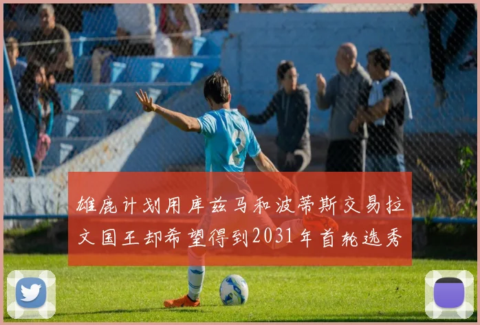 雄鹿计划用库兹马和波蒂斯交易拉文国王却希望得到2031年首轮选秀权
