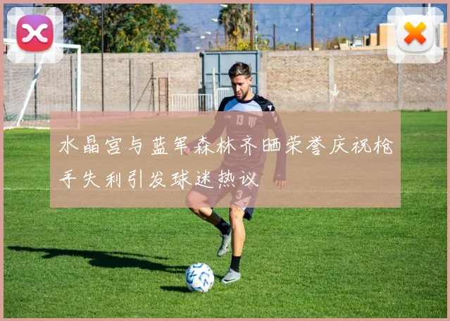 水晶宫与蓝军森林齐晒荣誉庆祝枪手失利引发球迷热议