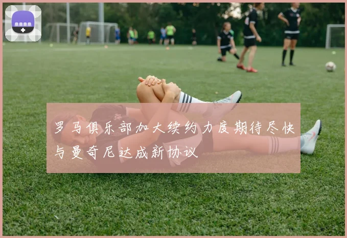 罗马俱乐部加大续约力度期待尽快与曼奇尼达成新协议
