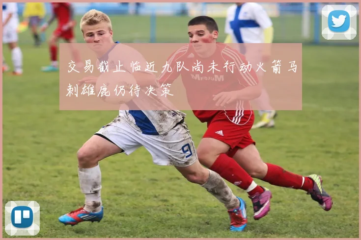 交易截止临近九队尚未行动火箭马刺雄鹿仍待决策