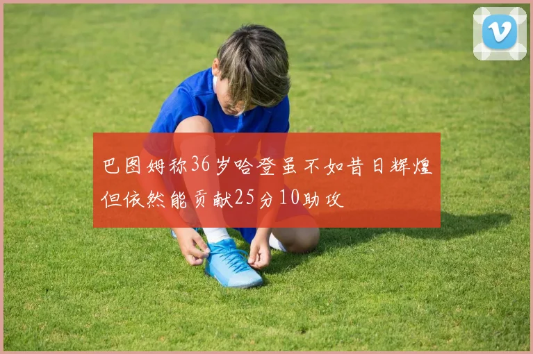 巴图姆称36岁哈登虽不如昔日辉煌但依然能贡献25分10助攻