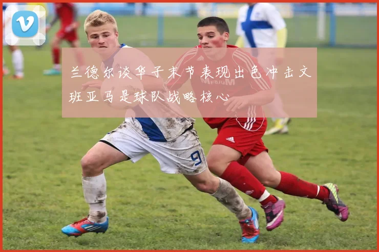 兰德尔谈华子末节表现出色冲击文班亚马是球队战略核心