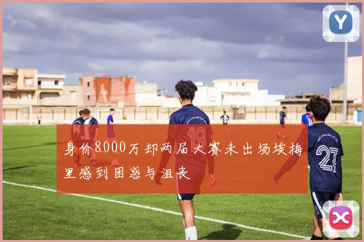 身价8000万却两届大赛未出场埃梅里感到困惑与沮丧