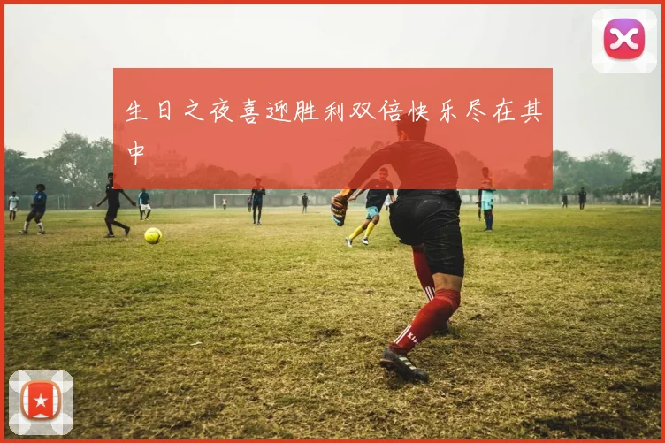 生日之夜喜迎胜利双倍快乐尽在其中