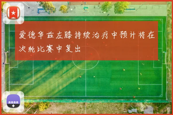爱德华兹左膝持续治疗中预计将在次轮比赛中复出