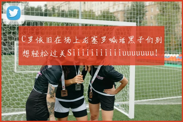 C罗依旧在场上龙塞罗喊话黑子们别想轻松过关Siiiiiiiiiiiuuuuuuu！