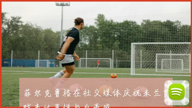 菲尔克鲁格在社交媒体庆祝米兰首球表达喜悦与自豪感