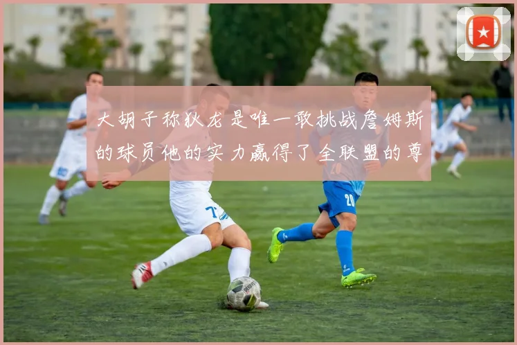 大胡子称狄龙是唯一敢挑战詹姆斯的球员他的实力赢得了全联盟的尊重