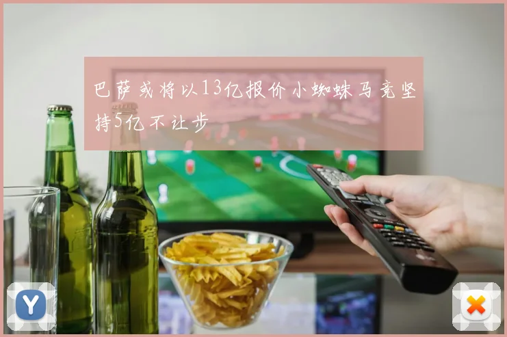 巴萨或将以13亿报价小蜘蛛马竞坚持5亿不让步