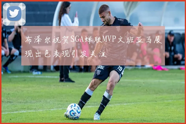 布泽尔祝贺SGA蝉联MVP文班亚马展现出色表现引发关注