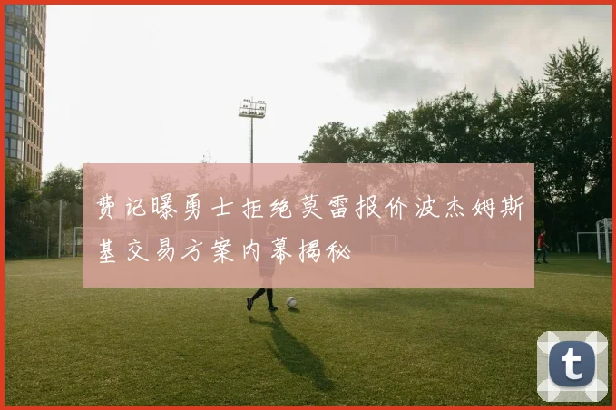 费记曝勇士拒绝莫雷报价波杰姆斯基交易方案内幕揭秘