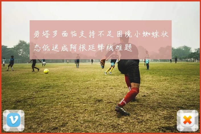 劳塔罗面临支持不足困境小蜘蛛状态低迷成阿根廷锋线难题
