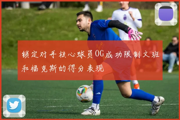 锁定对手核心球员OG成功限制文班和福克斯的得分表现