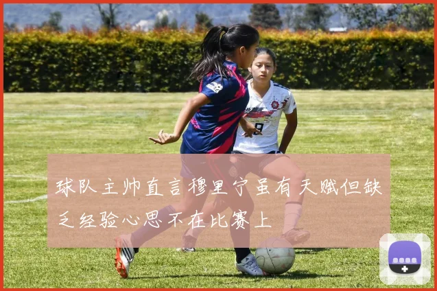 球队主帅直言穆里宁虽有天赋但缺乏经验心思不在比赛上