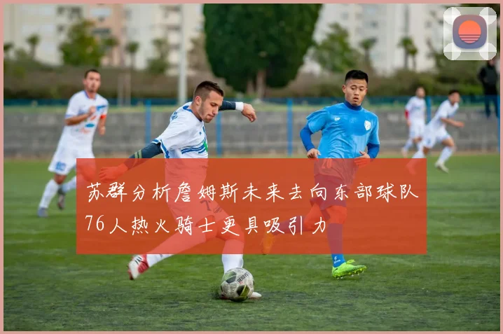 苏群分析詹姆斯未来去向东部球队76人热火骑士更具吸引力