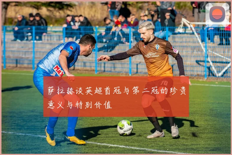 萨拉赫谈英超首冠与第二冠的珍贵意义与特别价值