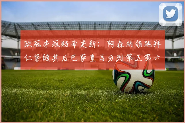 欧冠夺冠赔率更新：阿森纳领跑拜仁紧随其后巴萨皇马分列第五第六位