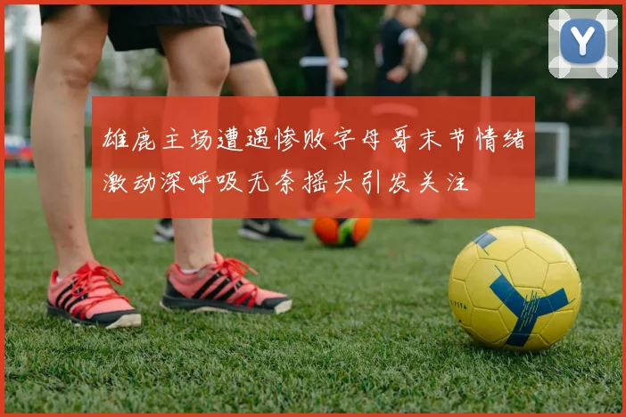 雄鹿主场遭遇惨败字母哥末节情绪激动深呼吸无奈摇头引发关注