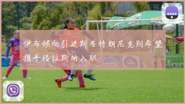 伊布倾向引进斯洛特朗尼克则希望携手格拉斯纳入职