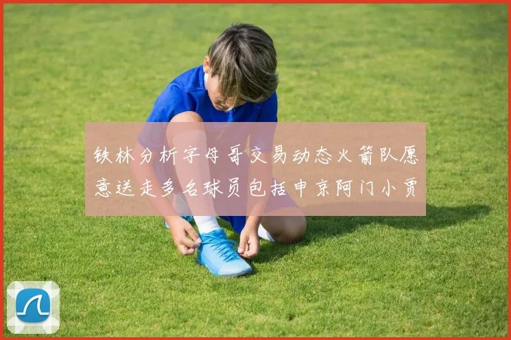 铁林分析字母哥交易动态火箭队愿意送走多名球员包括申京阿门小贾
