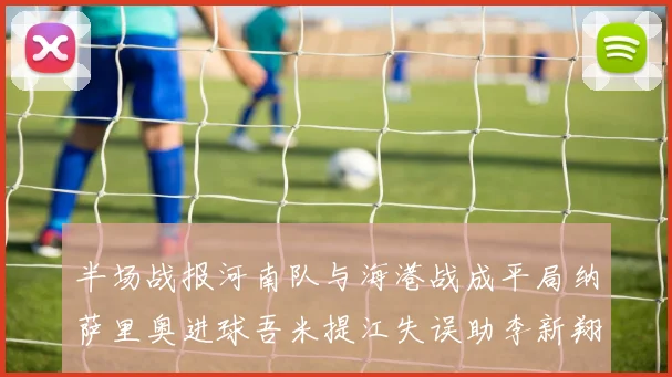 半场战报河南队与海港战成平局纳萨里奥进球吾米提江失误助李新翔扳平