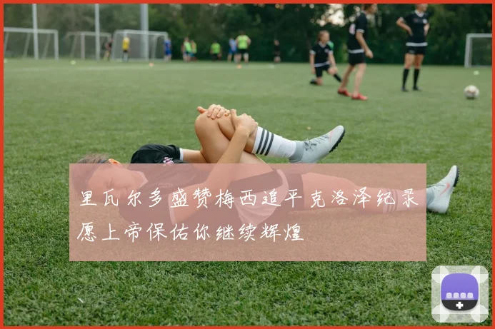 里瓦尔多盛赞梅西追平克洛泽纪录愿上帝保佑你继续辉煌