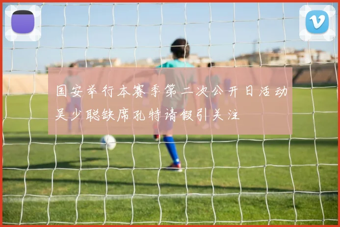 国安举行本赛季第二次公开日活动吴少聪缺席孔特请假引关注