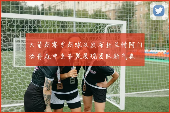 火箭新赛季新球衣发布杜兰特阿门汤普森申京齐聚展现团队新气象