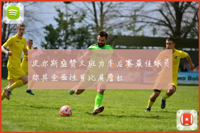 皮尔斯盛赞文班为季后赛最佳球员称其全面性可比肩詹杜